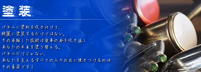 「塗装」パネルに塗料を吹き付けて、綺麗に塗装するだけではない。その卓越した技術は愛車の命を吹き返しあなたの未来を塗り替える。パネルだけじゃない、あなたを支えるすべての人々の目に焼き付けるのはその勇姿です！