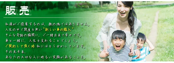 「販売」私達がご提案するのは、鉄の塊ではありません。人生の中で幾度も無い”新しい車の購入”そんな奇跡の瞬間に、ご一緒出来て幸せです。車と一緒に、人生も変わることでしょう。ご契約して頂く時私にはもう分かっています。その先未来、あなたの大切な人に明るい笑顔があることを。